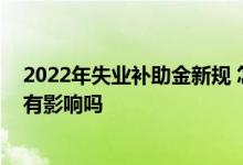2022年失业补助金新规 怎么停止领取失业金领取后对社保有影响吗 
