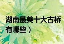 湖南最美十大古桥（湖南有名的桥梁湖南大桥有哪些）