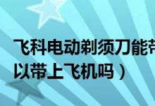 飞科电动剃须刀能带上飞机吗（电动剃须刀可以带上飞机吗）