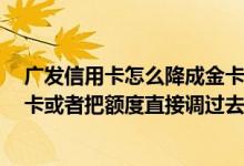 广发信用卡怎么降成金卡 我有一张广发的信用卡 能换成金卡或者把额度直接调过去