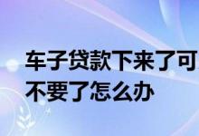 车子贷款下来了可以不要吗 汽车贷款下来后不要了怎么办