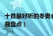 十首最好听的冬奥会主题曲（历届冬奥会主题曲盘点）