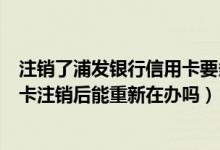 注销了浦发银行信用卡要多久才能重新申请（浦发银行信用卡注销后能重新在办吗）