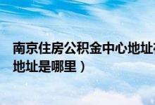 南京住房公积金中心地址在哪里（南京住房公积金管理中心地址是哪里）
