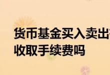 货币基金买入卖出有手续费吗 货币基金卖出收取手续费吗