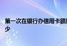 第一次在银行办信用卡额度多少 信用卡第一次办卡额度是多少 