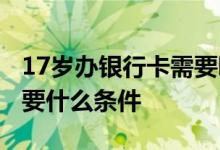 17岁办银行卡需要哪些条件 17岁办银行卡需要什么条件