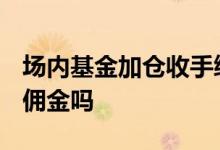 场内基金加仓收手续费么 场内基金etf加仓要佣金吗