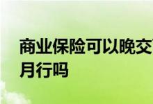 商业保险可以晚交两个月 商业保险晚交三个月行吗
