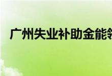 广州失业补助金能领几个月 一个月多少钱 