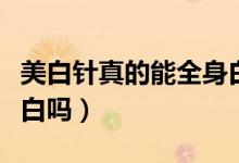 美白针真的能全身白吗（美白针真的能全身美白吗）