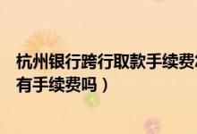 杭州银行跨行取款手续费怎么算（杭州银行信用卡跨行取款有手续费吗）