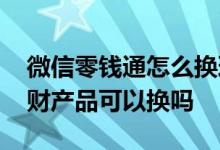 微信零钱通怎么换理财产品 微信零钱通的理财产品可以换吗