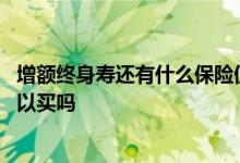 增额终身寿还有什么保险值得买 保险公司的增额终身寿险可以买吗