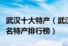 武汉十大特产（武汉特产有哪些值得带武汉著名特产排行榜）