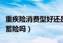 重疾险消费型好还是储蓄保险好（重疾险是储蓄险吗）