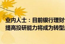业内人士：目前银行理财公司的投研能力还处在重塑期未来提高投研能力将成为转型成功的关键因素