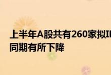 上半年A股共有260家拟IPO企业上会过会率87.69%较去年同期有所下降
