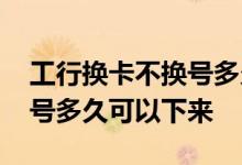 工行换卡不换号多久可以拿到 工行换卡不换号多久可以下来