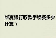 华夏银行取款手续费多少（华夏银行信用卡取现手续费如何计算）