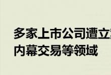 多家上市公司遭立案调查监管严查信披违法、内幕交易等领域