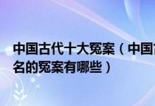中国古代十大冤案（中国古代奇冤之案排名中国历史上最有名的冤案有哪些）