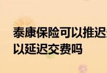 泰康保险可以推迟多久交费 泰康保险续保可以延迟交费吗