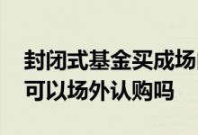 封闭式基金买成场内认购怎么办 封闭式基金可以场外认购吗