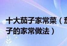 十大茄子家常菜（茄子怎么做好吃又简单烧茄子的家常做法）