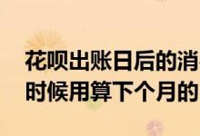 花呗出账日后的消费算下个月的吗 花呗什么时候用算下个月的