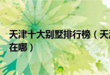 天津十大别墅排行榜（天津别墅区排名前十名天津最贵豪宅在哪）