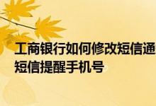 工商银行如何修改短信通知号码 工商银行：如何查询/修改短信提醒手机号