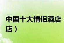 中国十大情侣酒店（情侣主题酒店特色情侣酒店）