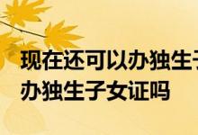 现在还可以办独生子女证吗2012 现在还可以办独生子女证吗