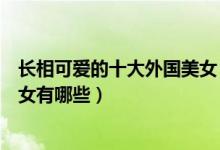 长相可爱的十大外国美女（国外童颜美女明星外国娃娃脸美女有哪些）
