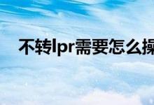 不转lpr需要怎么操作 不转lpr需要操作吗