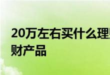 20万左右买什么理财产品 有20万购买什么理财产品