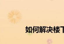 
如何解决楼下楼房漏水的问题？ 