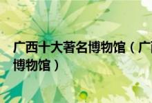 广西十大著名博物馆（广西十大最出名的博物馆广西有名的博物馆）