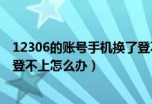 12306的账号手机换了登不上怎么办（手机号换了但12306登不上怎么办）