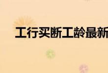 工行买断工龄最新政策（工行买断工龄）