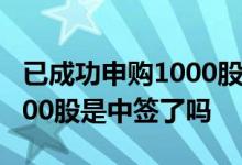已成功申购1000股是中签了吗 已成功申购1000股是中签了吗