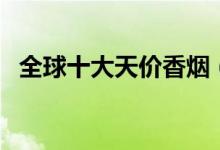 全球十大天价香烟（世界最贵的香烟盘点）
