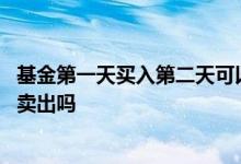 基金第一天买入第二天可以卖吗 基金头天买入后第二天可以卖出吗