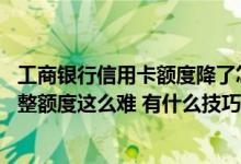 工商银行信用卡额度降了怎么提升 为什么工商银行信用卡调整额度这么难 有什么技巧吗