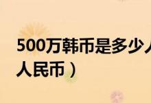 500万韩币是多少人民币（500万韩币是多少人民币）