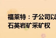 福莱特：子公司以33.8亿元竞得某处玻璃用石英岩矿采矿权