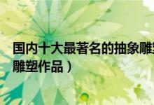 国内十大最著名的抽象雕塑（抽象主义雕塑艺术品城市抽象雕塑作品）
