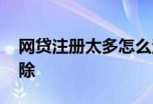 网贷注册太多怎么注销 网贷注册太多怎么清除