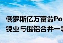 俄罗斯亿万富翁Potanin：准备商讨诺里斯克镍业与俄铝合并一事